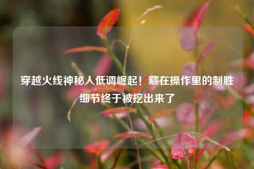 穿越火线神秘人低调崛起！藏在操作里的制胜细节终于被挖出来了