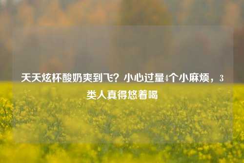 天天炫杯酸奶爽到飞？小心过量4个小麻烦，3类人真得悠着喝