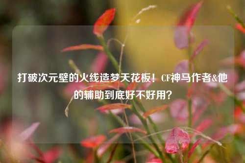 打破次元壁的火线造梦天花板！CF神马作者&他的辅助到底好不好用？