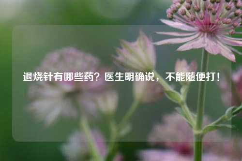 退烧针有哪些药？医生明确说，不能随便打！