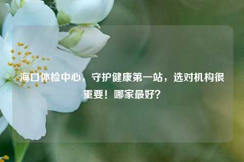 海口体检中心，守护健康之一站，选对机构很重要！哪家更好？