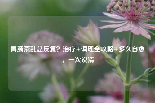 胃肠紊乱总反复？治疗+调理全攻略+多久自愈，一次说清