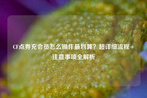 CF点券充会员怎么操作最划算？超详细流程+注意事项全解析