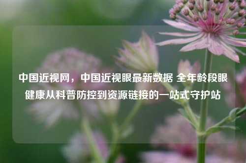 中国近视网，中国近视眼最新数据 全年龄段眼健康从科普防控到资源链接的一站式守护站