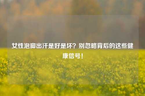 女性泡脚出汗是好是坏？别忽略背后的这些健康信号！