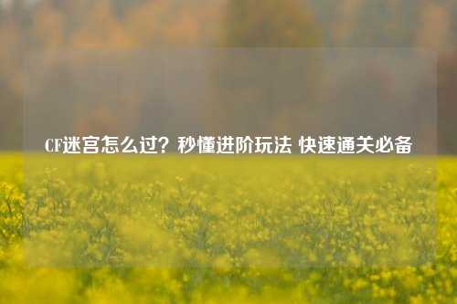 CF迷宫怎么过？秒懂进阶玩法 快速通关必备