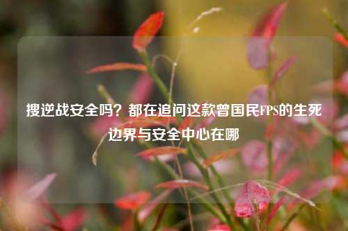 搜逆战安全吗？都在追问这款曾国民FPS的生死边界与安全中心在哪