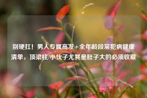 别硬扛！男人专属高发+全年龄段常犯病健康清单，顶梁柱/小伙子尤其是肚子大的必须收藏