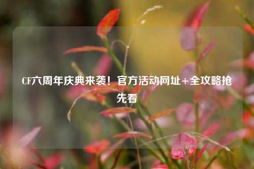 CF六周年庆典来袭！官方活动网址+全攻略抢先看