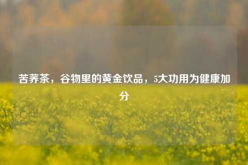 苦荞茶，谷物里的黄金饮品，5大功用为健康加分