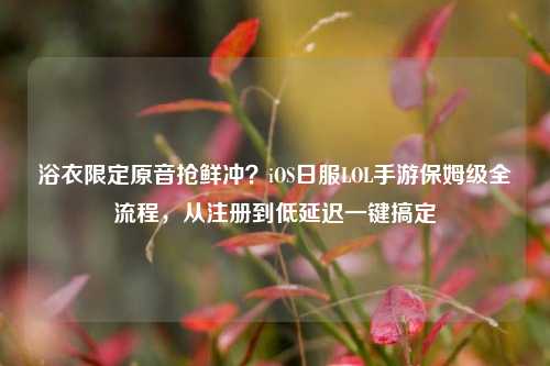 浴衣限定原音抢鲜冲？iOS日服LOL手游保姆级全流程，从注册到低延迟一键搞定