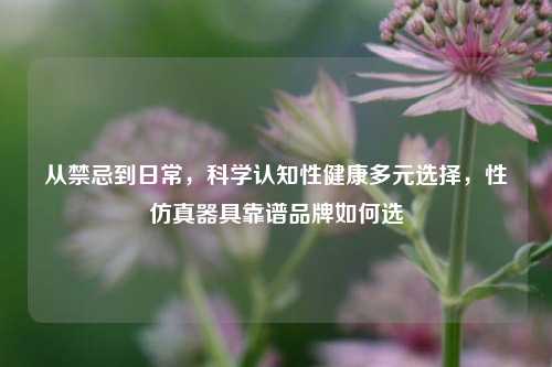 从禁忌到日常，科学认知性健康多元选择，性仿真器具靠谱品牌如何选