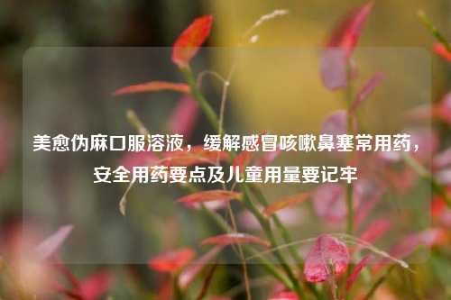 美愈伪麻口服溶液，缓解感冒咳嗽鼻塞常用药，安全用药要点及儿童用量要记牢