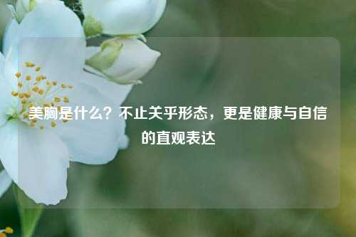 美胸是什么？不止关乎形态，更是健康与自信的直观表达