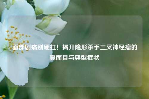 面部剧痛别硬扛！揭开隐形杀手三叉神经瘤的真面目与典型症状