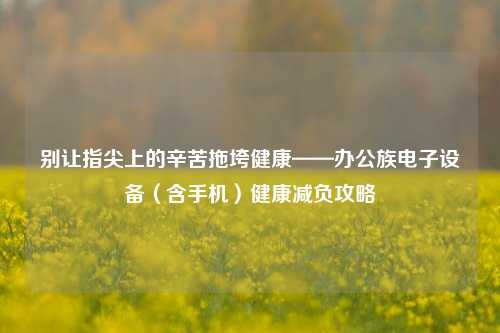 别让指尖上的辛苦拖垮健康——办公族电子设备（含手机）健康减负攻略
