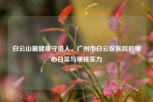 白云山麓健康守塔人，广州市白云区医院的暖心日常与硬核实力