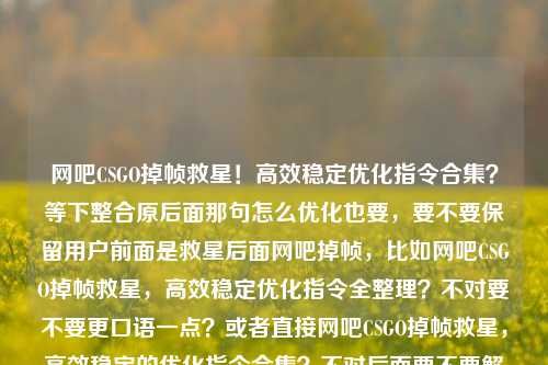 网吧CSGO掉帧救星！高效稳定优化指令合集？等下整合原后面那句怎么优化也要，要不要保留用户前面是救星后面网吧掉帧，比如网吧CSGO掉帧救星，高效稳定优化指令全整理？不对要不要更口语一点？或者直接网吧CSGO掉帧救星，高效稳定的优化指令合集？不对后面要不要解决掉重复？不重复前面用户要把场景救星？对用户要整合，对！哦等下原是掉帧救星加疑问吗？网吧玩CSGO掉帧救星，高效稳定优化指令合     不会顺一点，这个可以吗？再顺？网吧玩CSGO掉帧救星，高效稳定优化指令大全？不用户原内容是合集，就直接整合疑问要不