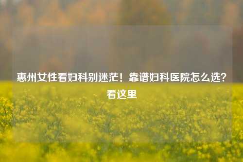 惠州女性看妇科别迷茫！靠谱妇科医院怎么选？看这里