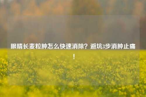 眼睛长麦粒肿怎么快速消除？避坑3步消肿止痛！
