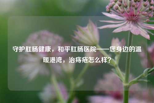 守护肛肠健康，和平肛肠医院——您身边的温暖港湾，治痔疮怎么样？