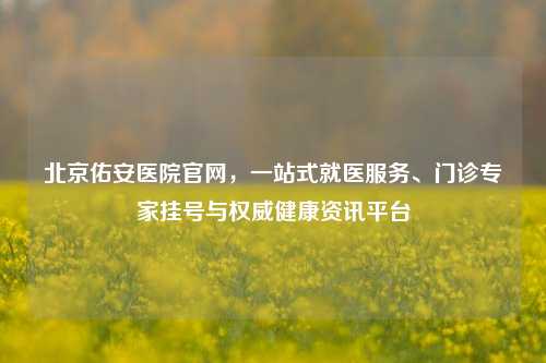 北京佑安医院官网,一站式就医服务、门诊专家挂号与权威健康资讯平台