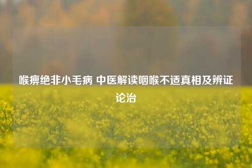 喉痹绝非小毛病 中医解读咽喉不适真相及辨证论治