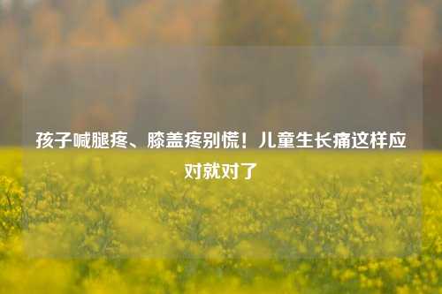 孩子喊腿疼、膝盖疼别慌!儿童生长痛这样应对就对了