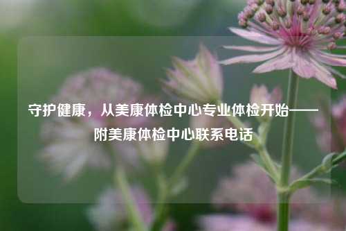 守护健康,从美康体检中心专业体检开始——附美康体检中心联系电话
