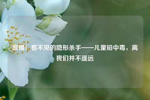 警惕！看不见的隐形杀手——儿童铅中毒，离我们并不遥远