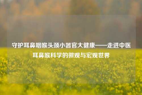 守护耳鼻咽喉头颈小器官大健康——走进中医耳鼻喉科学的微观与宏观世界