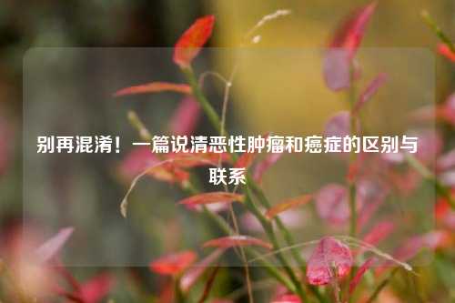 别再混淆！一篇说清恶性肿瘤和癌症的区别与联系