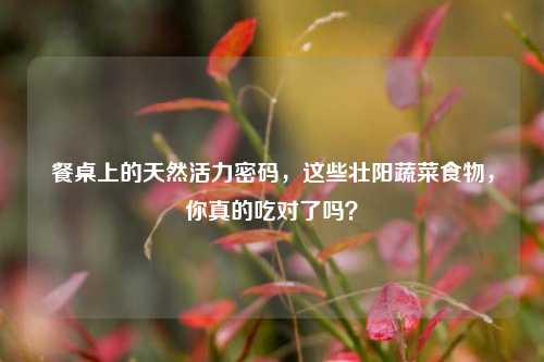 餐桌上的天然活力密码,这些壮阳蔬菜食物,你真的吃对了吗?