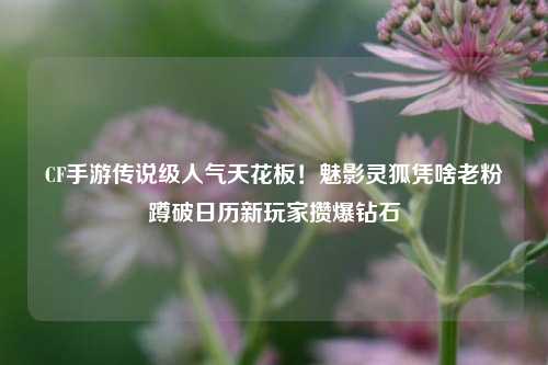 CF手游传说级人气天花板！魅影灵狐凭啥老粉蹲破日历新玩家攒爆钻石