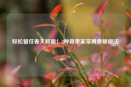 轻松留住春天鲜脆！3种简单家常腌香椿做法