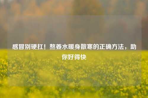 感冒别硬扛！熬姜水暖身散寒的正确方法，助你好得快