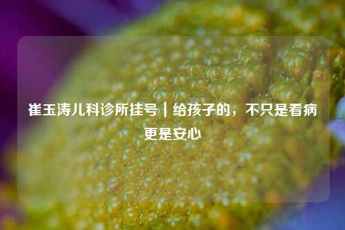 崔玉涛儿科诊所挂号|给孩子的,不只是看病更是安心