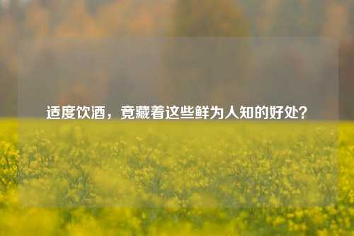 适度饮酒,竟藏着这些鲜为人知的好处?