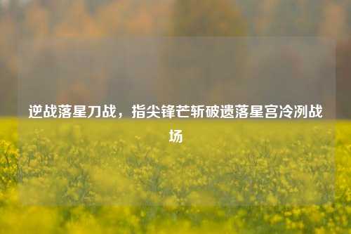 逆战落星刀战,指尖锋芒斩破遗落星宫冷冽战场