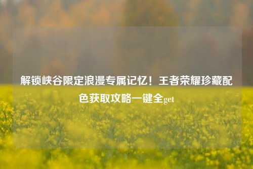 解锁峡谷限定浪漫专属记忆!王者荣耀珍藏配色获取攻略一键全get
