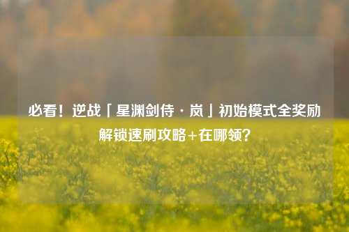 必看!逆战「星渊剑侍·岚」初始模式全奖励解锁速刷攻略+在哪领?