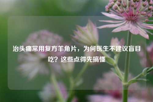 治头痛常用复方羊角片,为何医生不建议盲目吃?这些点得先搞懂