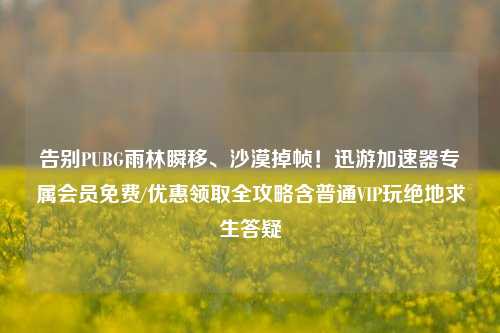 告别PUBG雨林瞬移、沙漠掉帧!迅游加速器专属会员免费/优惠领取全攻略含普通VIP玩绝地求生答疑