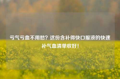 亏气亏血不用愁?这份含补得快口服液的快速补气血清单收好!