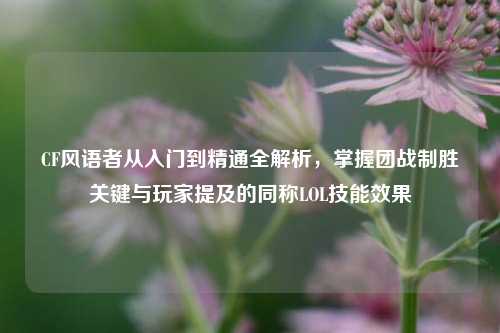 CF风语者从入门到精通全解析,掌握团战制胜关键与玩家提及的同称LOL技能效果