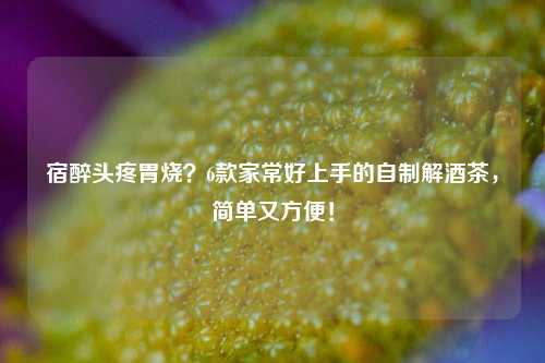 宿醉头疼胃烧？6款家常好上手的自制解酒茶，简单又方便！