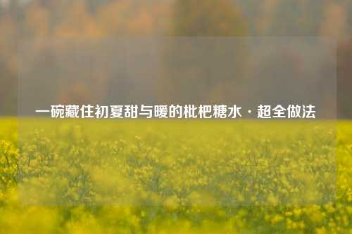 一碗藏住初夏甜与暖的枇杷糖水·超全做法