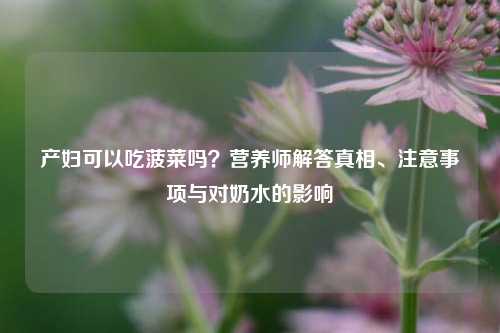 产妇可以吃菠菜吗?营养师解答真相、注意事项与对奶水的影响