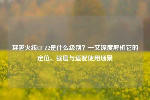 穿越火线CF Z2是什么级别?一文深度解析它的定位、强度与适配使用场景