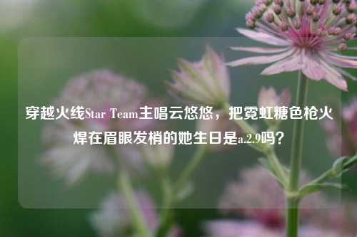 穿越火线Star Team主唱云悠悠,把霓虹糖色枪火焊在眉眼发梢的她生日是a.2.9吗?